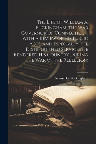 The Life of William A. Buckingham, the war Governor of Connecticut, With a Review of his Public Acts, and Especially the Distinguished Services he Rendered his Country During the war of the Rebellion;