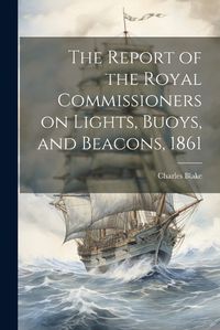 Cover image for The Report of the Royal Commissioners on Lights, Buoys, and Beacons, 1861