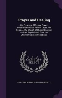 Cover image for Prayer and Healing: His Presence, Effectual Prayer, Unbelief and Faith, Neither Lapse Nor Relapse, the Church of Christ, Scientist: Articles Republished from the Christian Science Periodicals