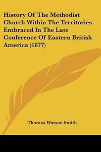 Cover image for History of the Methodist Church Within the Territories Embraced in the Late Conference of Eastern British America (1877)