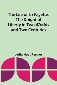 Cover image for The Life of La Fayette, the Knight of Liberty in Two Worlds and Two Centuries