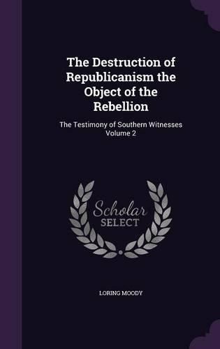 Cover image for The Destruction of Republicanism the Object of the Rebellion: The Testimony of Southern Witnesses Volume 2