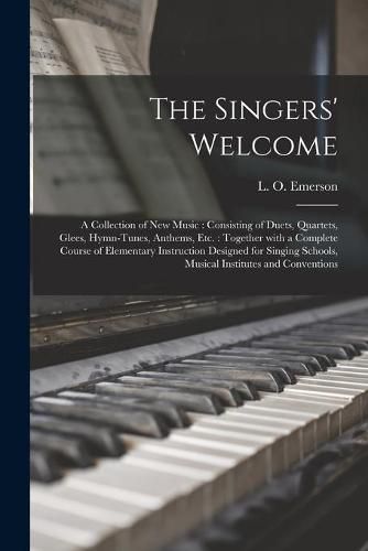 The Singers' Welcome: a Collection of New Music: Consisting of Duets, Quartets, Glees, Hymn-tunes, Anthems, Etc.: Together With a Complete Course of Elementary Instruction Designed for Singing Schools, Musical Institutes and Conventions