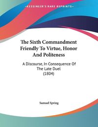 Cover image for The Sixth Commandment Friendly to Virtue, Honor and Politeness: A Discourse, in Consequence of the Late Duel (1804)