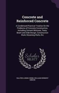 Cover image for Concrete and Reinforced Concrete: A Condensed Practical Treatise on the Problems of Concrete Construction, Including Cement Mixtures, Tests, Beam and Slab Design, Construction Work, Retaining Walls, Etc