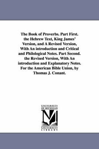 The Book of Proverbs. Part First. the Hebrew Text, King James' Version, and A Revised Version, With An introduction and Critical and Philological Notes. Part Second. the Revised Version, With An introduction and Explanatory Notes. For the American Bible Union,