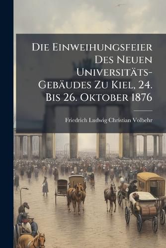 Cover image for Die Einweihungsfeier Des Neuen Universitts-Gebudes Zu Kiel, 24. Bis 26. Oktober 1876