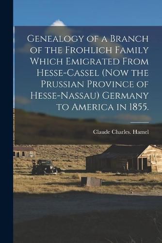 Cover image for Genealogy of a Branch of the Frohlich Family Which Emigrated From Hesse-Cassel (now the Prussian Province of Hesse-Nassau) Germany to America in 1855.