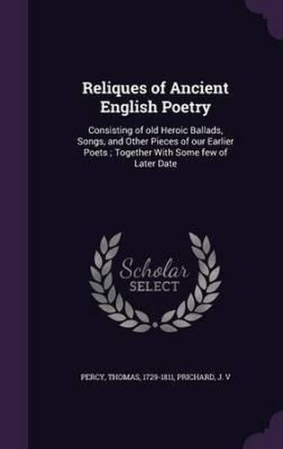 Reliques of Ancient English Poetry: Consisting of Old Heroic Ballads, Songs, and Other Pieces of Our Earlier Poets; Together with Some Few of Later Date