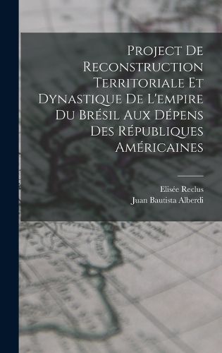 Cover image for Project De Reconstruction Territoriale Et Dynastique De L'empire Du Bresil Aux Depens Des Republiques Americaines