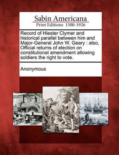 Cover image for Record of Hiester Clymer and Historical Parallel Between Him and Major-General John W. Geary: Also, Official Returns of Election on Constitutional Amendment Allowing Soldiers the Right to Vote.