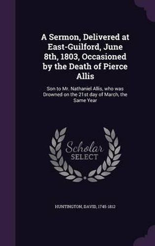 Cover image for A Sermon, Delivered at East-Guilford, June 8th, 1803, Occasioned by the Death of Pierce Allis: Son to Mr. Nathaniel Allis, Who Was Drowned on the 21st Day of March, the Same Year