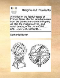 Cover image for A Relation of the Fearful Estate of Francis Spira' After He Turn'd Apostate from the Protestant Church to Popery. as Also the Miserable Lives, and Woful Deaths, of Mr. John Child, ... And, ... Mr. Geo. Edwards, ...