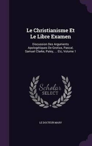 Le Christianisme Et Le Libre Examen: Discussion Des Arguments Apologetiques de Grotius, Pascal, Samuel Clarke, Paley, ... Etc, Volume 1