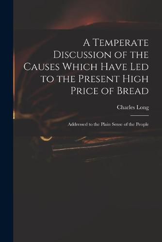 Cover image for A Temperate Discussion of the Causes Which Have Led to the Present High Price of Bread: Addressed to the Plain Sense of the People