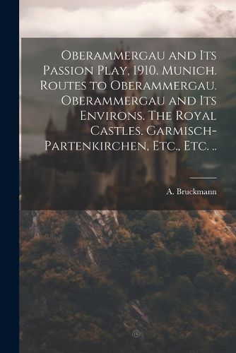 Cover image for Oberammergau and Its Passion Play, 1910. Munich. Routes to Oberammergau. Oberammergau and Its Environs. The Royal Castles. Garmisch-Partenkirchen, Etc., Etc. ..
