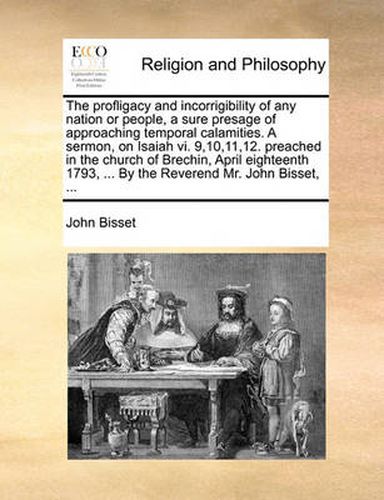 Cover image for The Profligacy and Incorrigibility of Any Nation or People, a Sure Presage of Approaching Temporal Calamities. a Sermon, on Isaiah VI. 9,10,11,12. Preached in the Church of Brechin, April Eighteenth 1793, ... by the Reverend Mr. John Bisset, ...