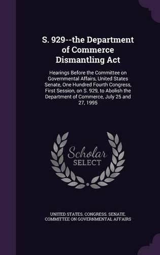 Cover image for S. 929--The Department of Commerce Dismantling ACT: Hearings Before the Committee on Governmental Affairs, United States Senate, One Hundred Fourth Congress, First Session, on S. 929, to Abolish the Department of Commerce, July 25 and 27, 1995