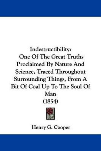 Cover image for Indestructibility: One Of The Great Truths Proclaimed By Nature And Science, Traced Throughout Surrounding Things, From A Bit Of Coal Up To The Soul Of Man (1854)