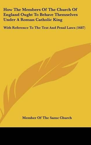 Cover image for How The Members Of The Church Of England Ought To Behave Themselves Under A Roman Catholic King: With Reference To The Test And Penal Laws (1687)