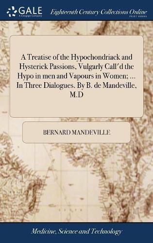 A Treatise of the Hypochondriack and Hysterick Passions, Vulgarly Call'd the Hypo in men and Vapours in Women; ... In Three Dialogues. By B. de Mandeville, M.D