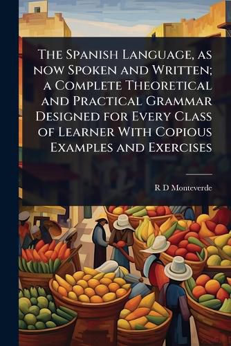 Cover image for The Spanish Language, as now Spoken and Written; a Complete Theoretical and Practical Grammar Designed for Every Class of Learner With Copious Examples and Exercises