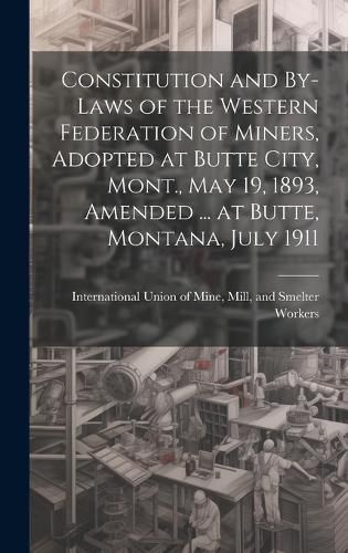 Cover image for Constitution and By-laws of the Western Federation of Miners, Adopted at Butte City, Mont., May 19, 1893, Amended ... at Butte, Montana, July 1911