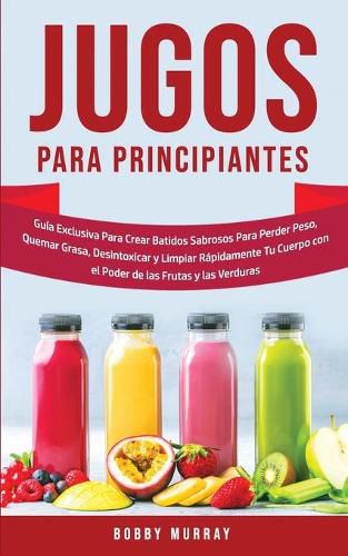 Jugos Para Principiantes: Guia Exclusiva para Crear Batidos Sabrosos para Perder Peso, Quemar Grasa, Desintoxicar y Limpiar Rapidamente Tu Cuerpo con el Poder de las Frutas y las Verduras