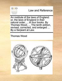 Cover image for An Institute of the Laws of England: Or, the Laws of England in Their Natural Order, ... in Four Books. by Thomas Wood, ... the Tenth Edition, Revised, Corrected, and Enlarged ... by a Serjeant at Law.