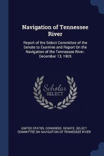 Cover image for Navigation of Tennessee River: Report of the Select Committee of the Senate to Examine and Report on the Navigation of the Tennessee River. December 13, 1905