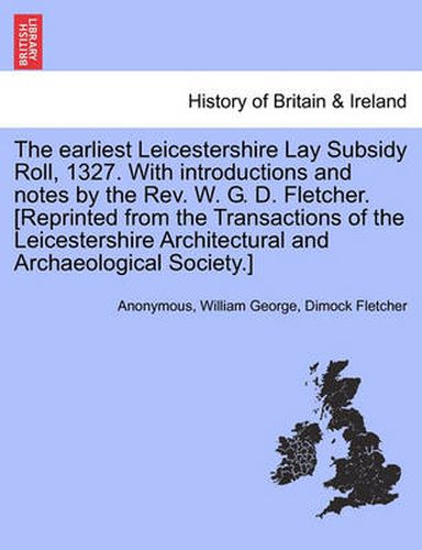 The Earliest Leicestershire Lay Subsidy Roll, 1327. with Introductions and Notes by the REV. W. G. D. Fletcher. [Reprinted from the Transactions of the Leicestershire Architectural and Archaeological Society.]