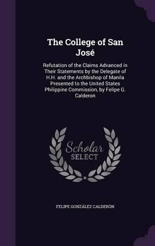 Cover image for The College of San Jose: Refutation of the Claims Advanced in Their Statements by the Delegate of H.H. and the Archbishop of Manila Presented to the United States Philippine Commission, by Felipe G. Calderon