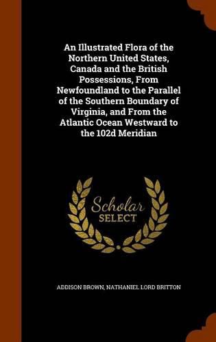 An Illustrated Flora of the Northern United States, Canada and the British Possessions, from Newfoundland to the Parallel of the Southern Boundary of Virginia, and from the Atlantic Ocean Westward to the 102d Meridian