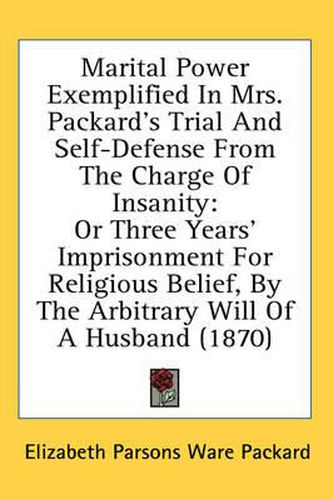 Cover image for Marital Power Exemplified in Mrs. Packard's Trial and Self-Defense from the Charge of Insanity: Or Three Years' Imprisonment for Religious Belief, by the Arbitrary Will of a Husband (1870)