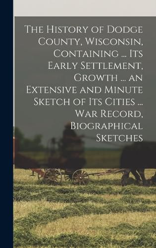 Cover image for The History of Dodge County, Wisconsin, Containing ... Its Early Settlement, Growth ... an Extensive and Minute Sketch of Its Cities ... War Record, Biographical Sketches