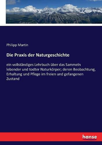 Cover image for Die Praxis der Naturgeschichte: ein vollstandiges Lehrbuch uber das Sammeln lebender und todter Naturkoerper; deren Beobachtung, Erhaltung und Pflege im freien und gefangenen Zustand