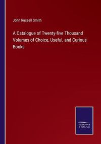 Cover image for A Catalogue of Twenty-five Thousand Volumes of Choice, Useful, and Curious Books