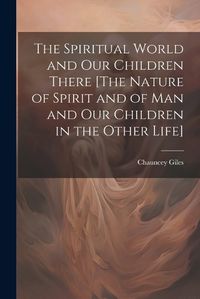 Cover image for The Spiritual World and Our Children There [The Nature of Spirit and of Man and Our Children in the Other Life]