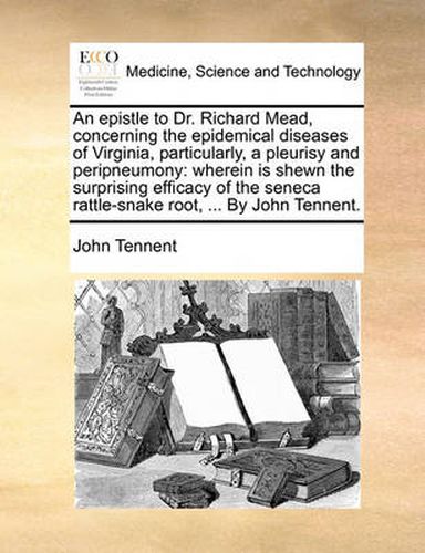 Cover image for An Epistle to Dr. Richard Mead, Concerning the Epidemical Diseases of Virginia, Particularly, a Pleurisy and Peripneumony: Wherein Is Shewn the Surprising Efficacy of the Seneca Rattle-Snake Root, ... by John Tennent.