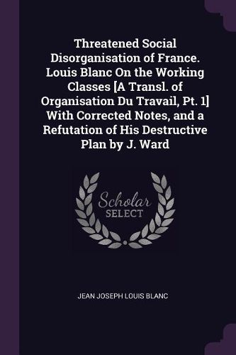 Cover image for Threatened Social Disorganisation of France. Louis Blanc On the Working Classes [A Transl. of Organisation Du Travail, Pt. 1] With Corrected Notes, and a Refutation of His Destructive Plan by J. Ward