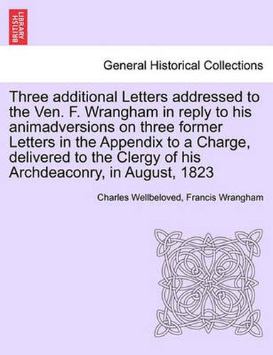 Cover image for Three Additional Letters Addressed to the Ven. F. Wrangham in Reply to His Animadversions on Three Former Letters in the Appendix to a Charge, Delivered to the Clergy of His Archdeaconry, in August, 1823