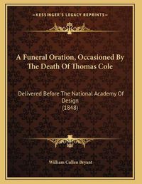 Cover image for A Funeral Oration, Occasioned by the Death of Thomas Cole: Delivered Before the National Academy of Design (1848)