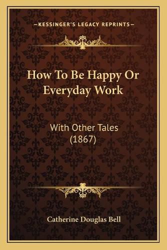 How to Be Happy or Everyday Work How to Be Happy or Everyday Work: With Other Tales (1867) with Other Tales (1867)