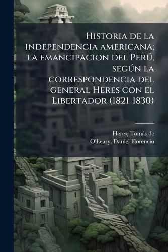 Cover image for Historia de La Independencia Americana; La Emancipacion del Per , Seg N La Correspondencia del General Heres Con El Libertador (1821-1830)