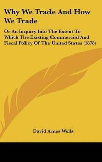 Cover image for Why We Trade and How We Trade: Or an Inquiry Into the Extent to Which the Existing Commercial and Fiscal Policy of the United States (1878)