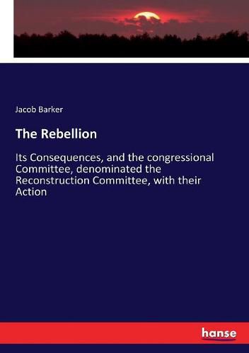 Cover image for The Rebellion: Its Consequences, and the congressional Committee, denominated the Reconstruction Committee, with their Action