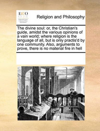 Cover image for The Divine Soul: Or, the Christian's Guide, Amidst the Various Opinions of a Vain World; Where Religion Is the Language of All, But Is Only Practis'd by One Community. Also, Arguments to Prove, There Is No Material Fire in Hell