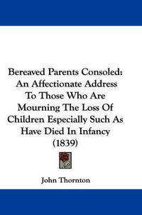 Cover image for Bereaved Parents Consoled: An Affectionate Address To Those Who Are Mourning The Loss Of Children Especially Such As Have Died In Infancy (1839)