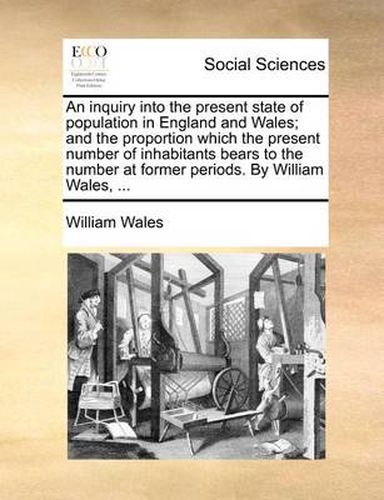 An Inquiry Into the Present State of Population in England and Wales; And the Proportion Which the Present Number of Inhabitants Bears to the Number at Former Periods. by William Wales, ...