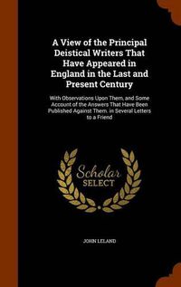 Cover image for A View of the Principal Deistical Writers That Have Appeared in England in the Last and Present Century: With Observations Upon Them, and Some Account of the Answers That Have Been Published Against Them. in Several Letters to a Friend